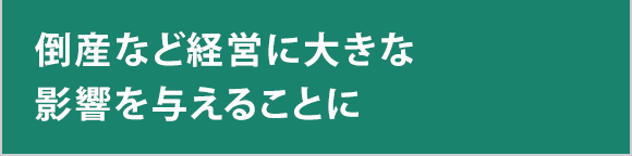 倒産など経営に大きな影響を与えることに